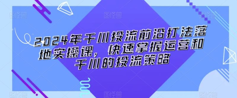 2024年千川投流前沿打法落地实操课,快速掌握运营和千川的投流策略_乐帮资源库