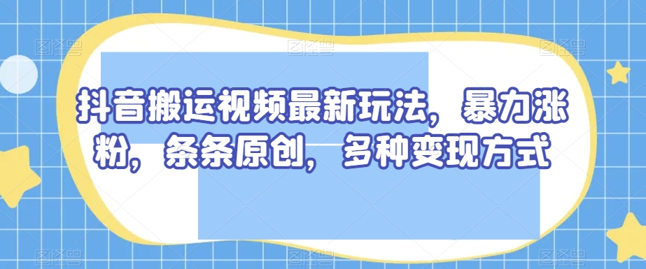 抖音搬运视频最新玩法，暴力涨粉，条条原创，多种变现方式_乐帮资源库