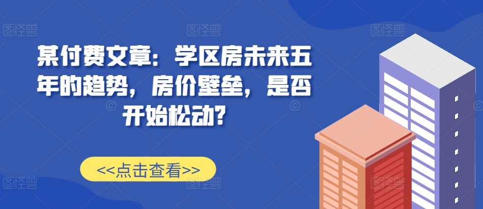 某付费文章：学区房未来五年的趋势，房价壁垒，是否开始松动?_乐帮资源库
