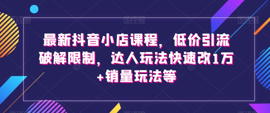 最新抖音小店课程，低价引流破解限制，达人玩法快速改1万+销量玩法等_乐帮资源库